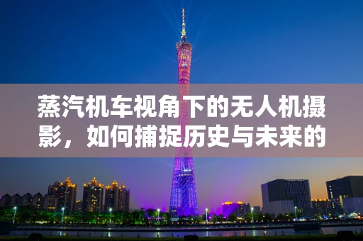 蒸汽机车视角下的无人机摄影，如何捕捉历史与未来的交汇？