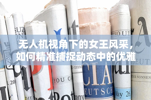 无人机视角下的女王风采，如何精准捕捉动态中的优雅？