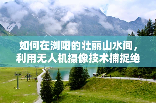 如何在浏阳的壮丽山水间，利用无人机摄像技术捕捉绝美航拍视角？