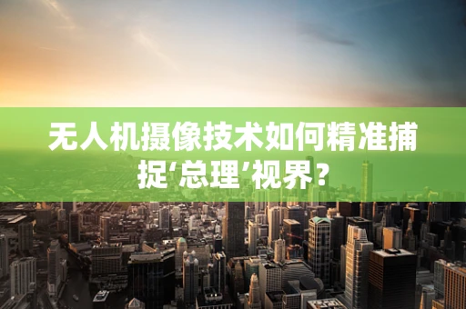无人机摄像技术如何精准捕捉‘总理’视界？