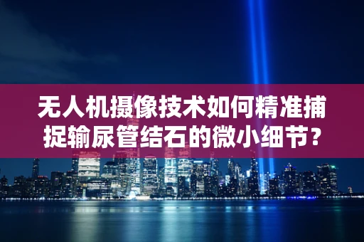 无人机摄像技术如何精准捕捉输尿管结石的微小细节？