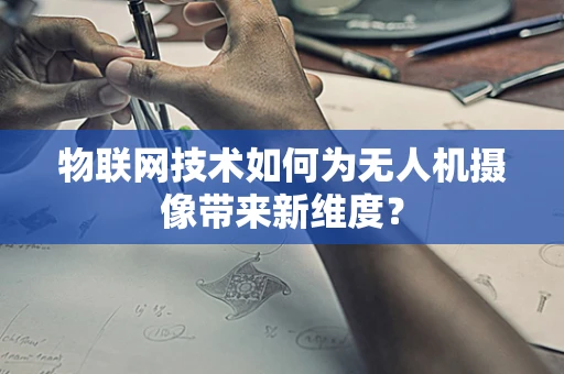 物联网技术如何为无人机摄像带来新维度？