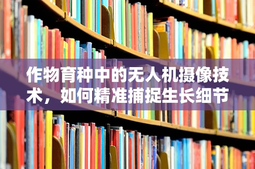 作物育种中的无人机摄像技术，如何精准捕捉生长细节？