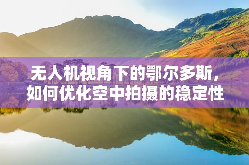 无人机视角下的鄂尔多斯，如何优化空中拍摄的稳定性和清晰度？