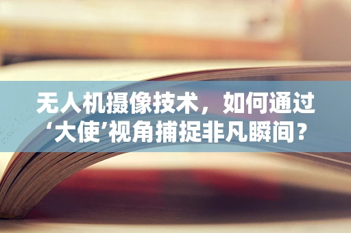 无人机摄像技术，如何通过‘大使’视角捕捉非凡瞬间？