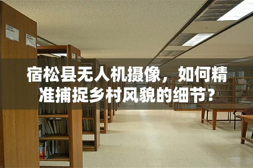 宿松县无人机摄像，如何精准捕捉乡村风貌的细节？