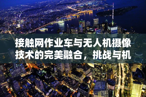接触网作业车与无人机摄像技术的完美融合，挑战与机遇何在？