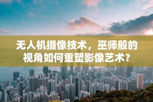 无人机摄像技术，巫师般的视角如何重塑影像艺术？