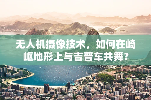 无人机摄像技术，如何在崎岖地形上与吉普车共舞？