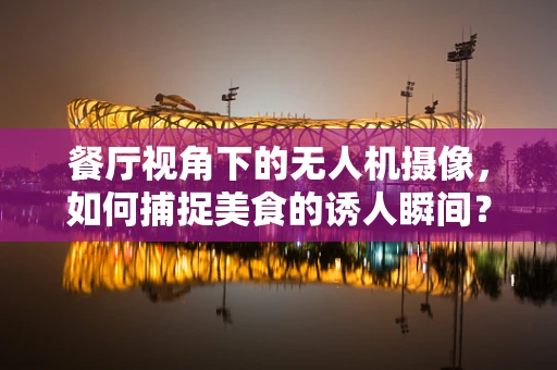 餐厅视角下的无人机摄像，如何捕捉美食的诱人瞬间？