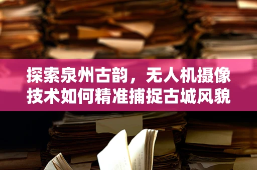 探索泉州古韵，无人机摄像技术如何精准捕捉古城风貌？