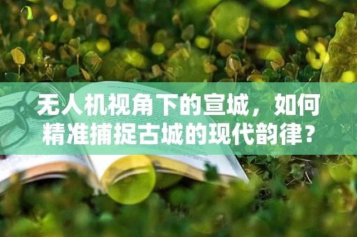 无人机视角下的宣城，如何精准捕捉古城的现代韵律？