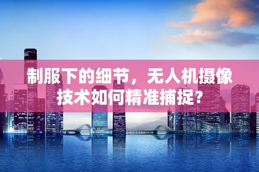 制服下的细节，无人机摄像技术如何精准捕捉？