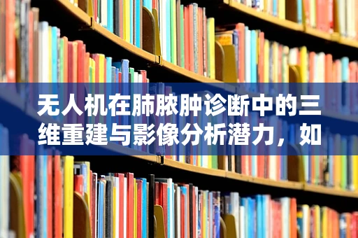 无人机在肺脓肿诊断中的三维重建与影像分析潜力，如何精准捕捉病变细节？