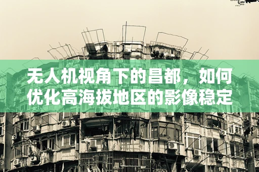 无人机视角下的昌都，如何优化高海拔地区的影像稳定性？