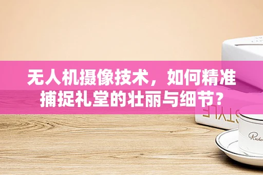 无人机摄像技术，如何精准捕捉礼堂的壮丽与细节？