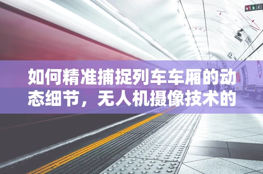 如何精准捕捉列车车厢的动态细节，无人机摄像技术的挑战与解决方案