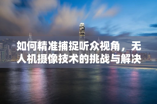 如何精准捕捉听众视角，无人机摄像技术的挑战与解决方案？