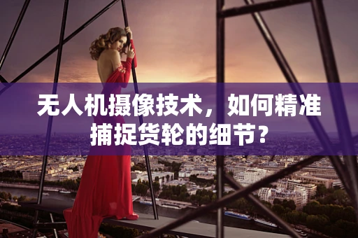 无人机摄像技术，如何精准捕捉货轮的细节？