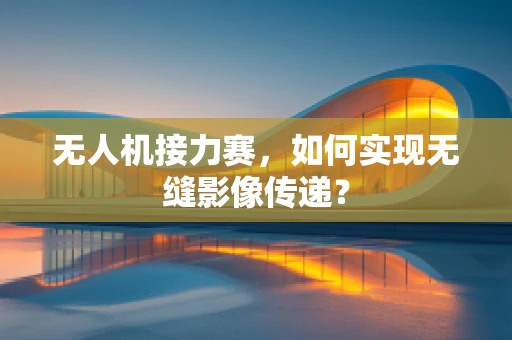 无人机接力赛，如何实现无缝影像传递？