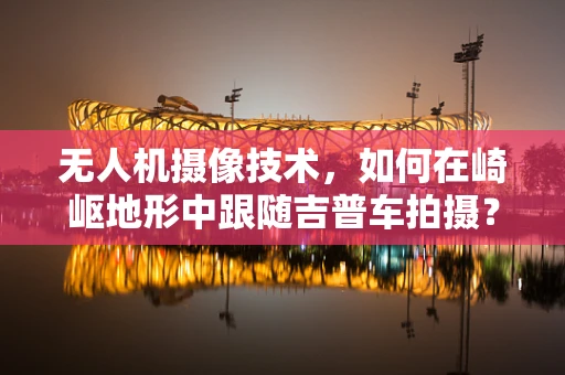 无人机摄像技术，如何在崎岖地形中跟随吉普车拍摄？