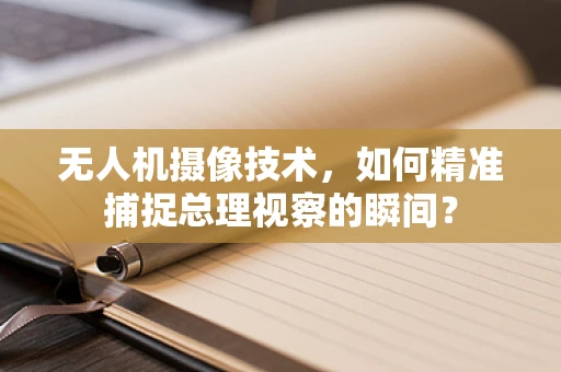无人机摄像技术，如何精准捕捉总理视察的瞬间？