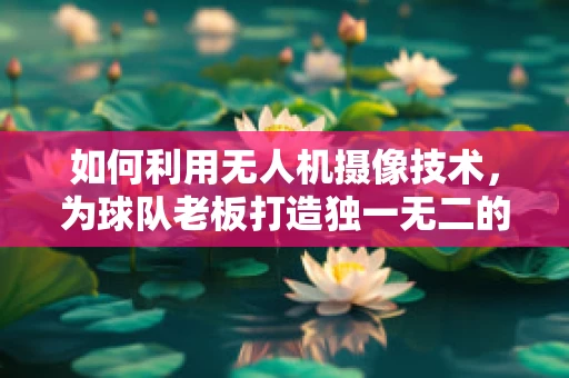 如何利用无人机摄像技术，为球队老板打造独一无二的观赛体验？