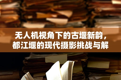 无人机视角下的古堰新韵，都江堰的现代摄影挑战与解决方案