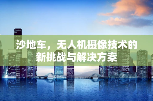 沙地车，无人机摄像技术的新挑战与解决方案