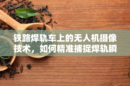 铁路焊轨车上的无人机摄像技术，如何精准捕捉焊轨瞬间？