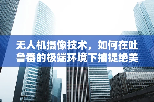 无人机摄像技术，如何在吐鲁番的极端环境下捕捉绝美风光？