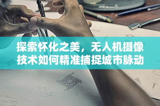 探索怀化之美，无人机摄像技术如何精准捕捉城市脉动？