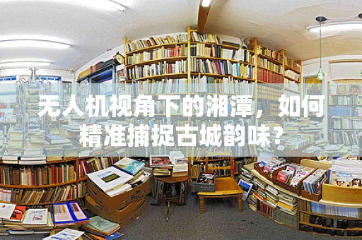 无人机视角下的湘潭，如何精准捕捉古城韵味？