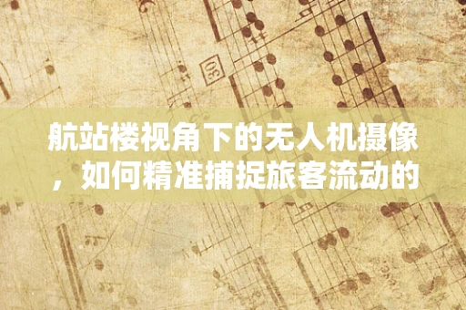 航站楼视角下的无人机摄像，如何精准捕捉旅客流动的动态美？