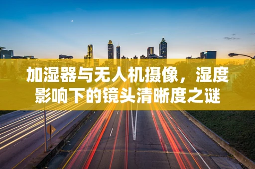加湿器与无人机摄像，湿度影响下的镜头清晰度之谜