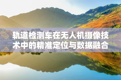 轨道检测车在无人机摄像技术中的精准定位与数据融合挑战