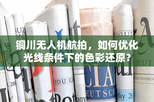 铜川无人机航拍，如何优化光线条件下的色彩还原？