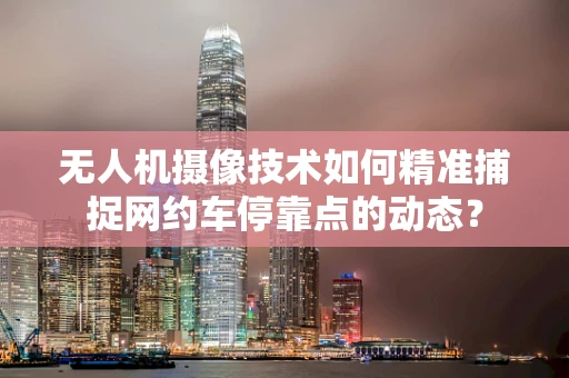 无人机摄像技术如何精准捕捉网约车停靠点的动态？