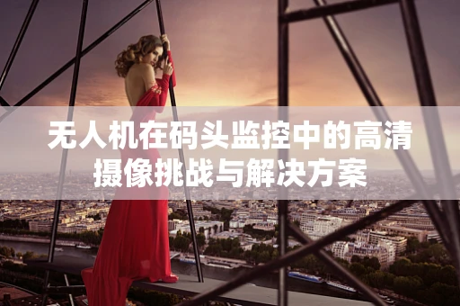 无人机在码头监控中的高清摄像挑战与解决方案