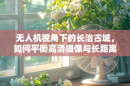 无人机视角下的长治古城，如何平衡高清摄像与长距离传输？