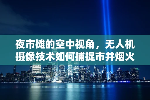 夜市摊的空中视角，无人机摄像技术如何捕捉市井烟火？
