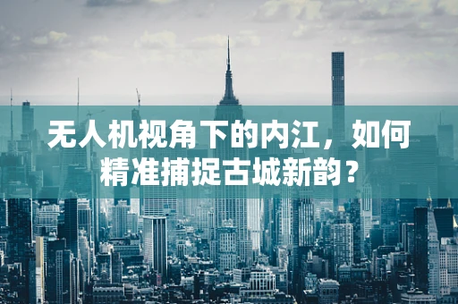 无人机视角下的内江，如何精准捕捉古城新韵？