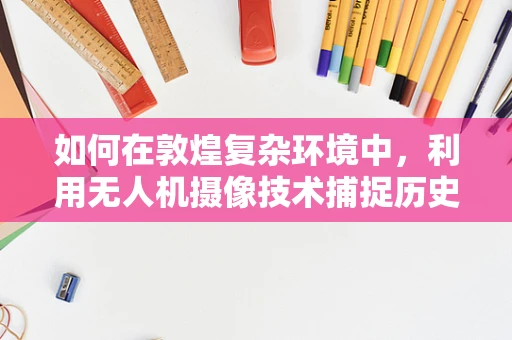 如何在敦煌复杂环境中，利用无人机摄像技术捕捉历史与自然的完美融合？