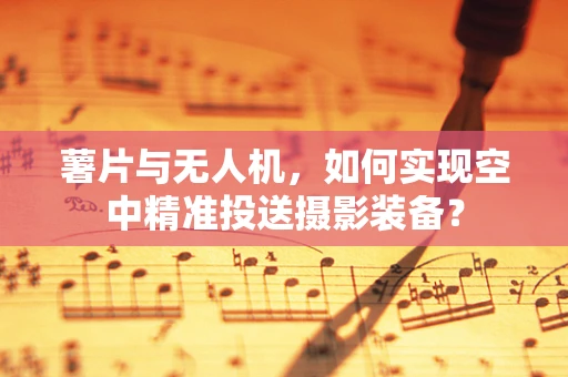 薯片与无人机，如何实现空中精准投送摄影装备？