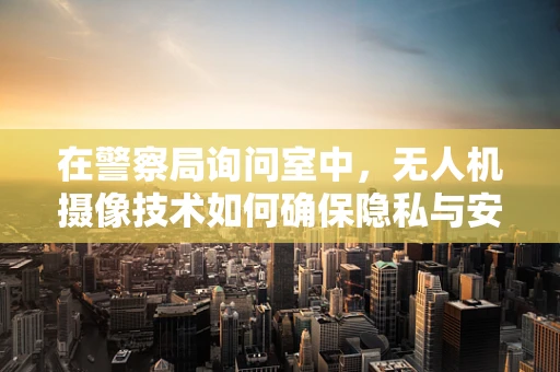 在警察局询问室中，无人机摄像技术如何确保隐私与安全的平衡？