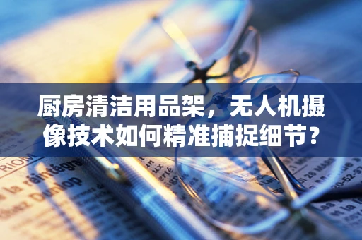 厨房清洁用品架，无人机摄像技术如何精准捕捉细节？