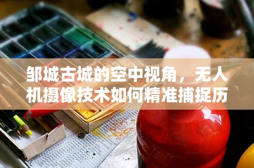 邹城古城的空中视角，无人机摄像技术如何精准捕捉历史风貌？