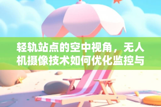 轻轨站点的空中视角，无人机摄像技术如何优化监控与安全？
