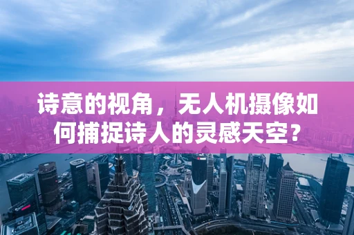 诗意的视角，无人机摄像如何捕捉诗人的灵感天空？