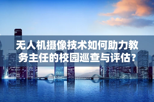 无人机摄像技术如何助力教务主任的校园巡查与评估？